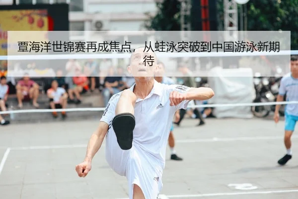 覃海洋世锦赛再成焦点，从蛙泳突破到中国游泳新期待