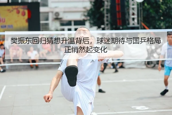 樊振东回归猜想升温背后，球迷期待与国乒格局正悄然起变化
